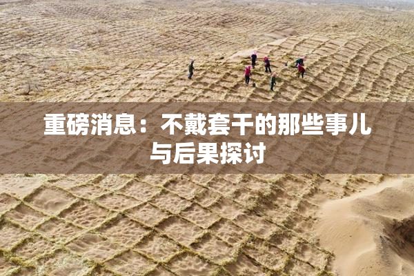 重磅消息：不戴套干的那些事儿与后果探讨