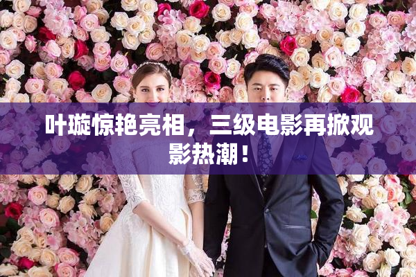 叶璇惊艳亮相，三级电影再掀观影热潮！