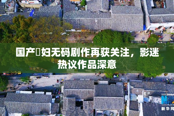 国产婬妇无码剧作再获关注，影迷热议作品深意