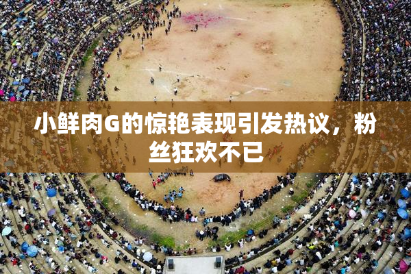 小鲜肉G的惊艳表现引发热议，粉丝狂欢不已
