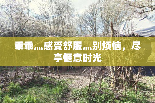 乖乖灬感受舒服灬别烦恼，尽享惬意时光