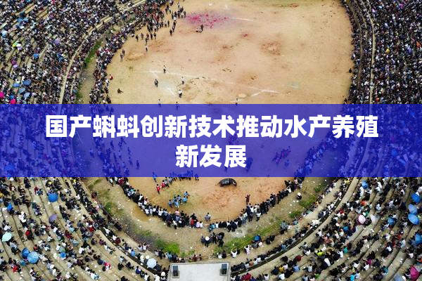 国产蝌蚪创新技术推动水产养殖新发展