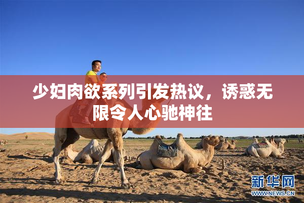 少妇肉欲系列引发热议，诱惑无限令人心驰神往