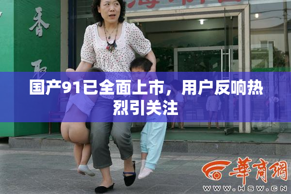 国产91已全面上市，用户反响热烈引关注
