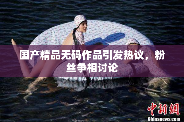 国产精品无码作品引发热议，粉丝争相讨论