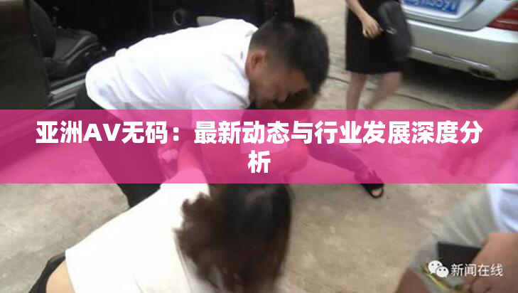 亚洲AV无码：最新动态与行业发展深度分析