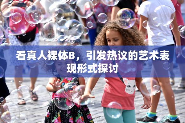 看真人裸体B，引发热议的艺术表现形式探讨