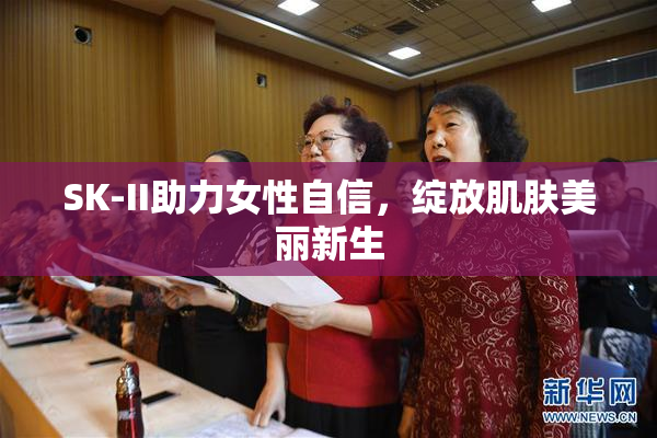 SK-II助力女性自信，绽放肌肤美丽新生