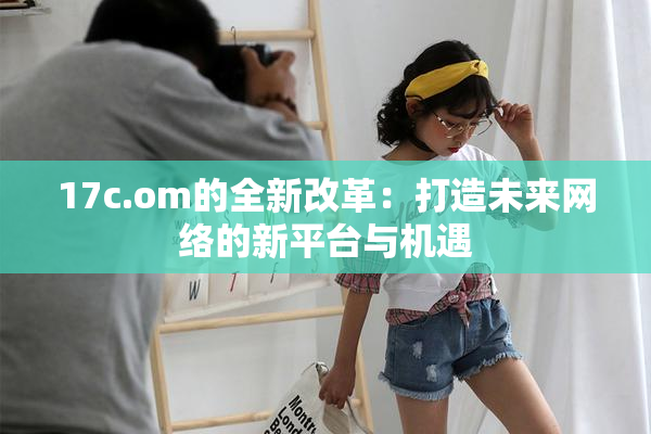17c.om的全新改革：打造未来网络的新平台与机遇