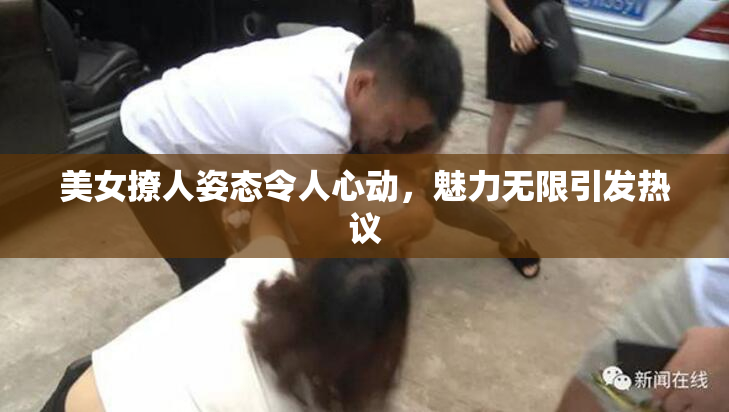 美女撩人姿态令人心动，魅力无限引发热议