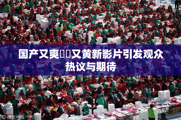 国产又爽❌‌又黄新影片引发观众热议与期待