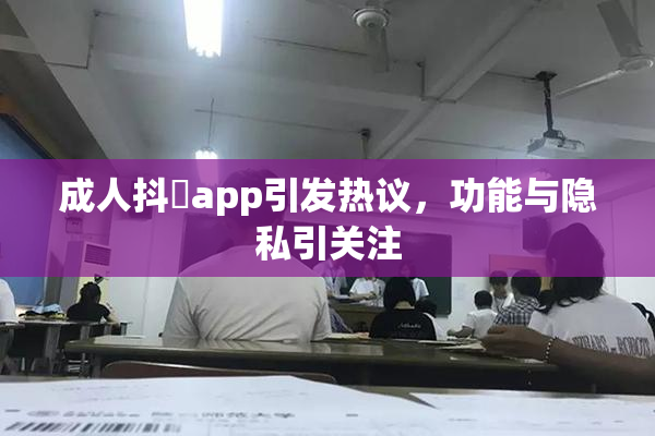 成人抖抈app引发热议，功能与隐私引关注