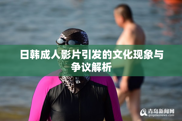 日韩成人影片引发的文化现象与争议解析