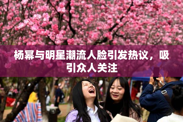 杨幂与明星潮流人脸引发热议，吸引众人关注
