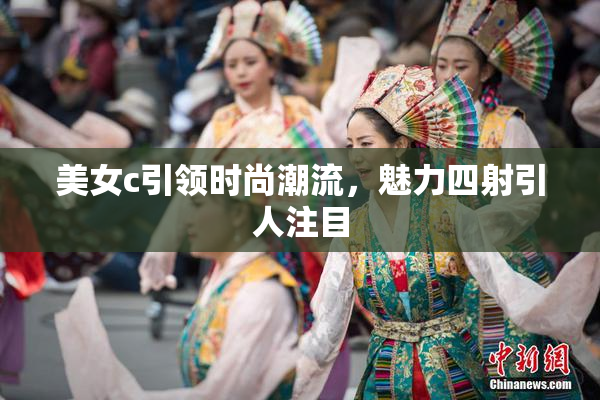 美女c引领时尚潮流，魅力四射引人注目