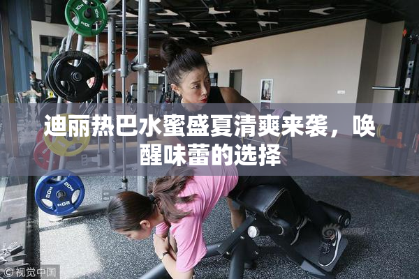迪丽热巴水蜜盛夏清爽来袭，唤醒味蕾的选择