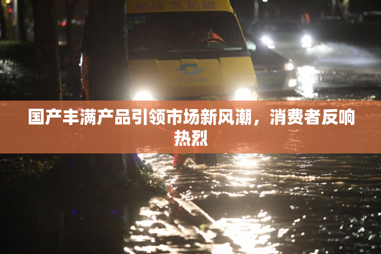 国产丰满产品引领市场新风潮，消费者反响热烈