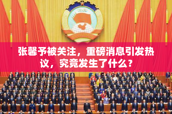 张馨予被关注，重磅消息引发热议，究竟发生了什么？