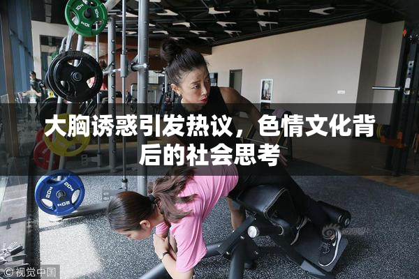 大胸诱惑引发热议，色情文化背后的社会思考