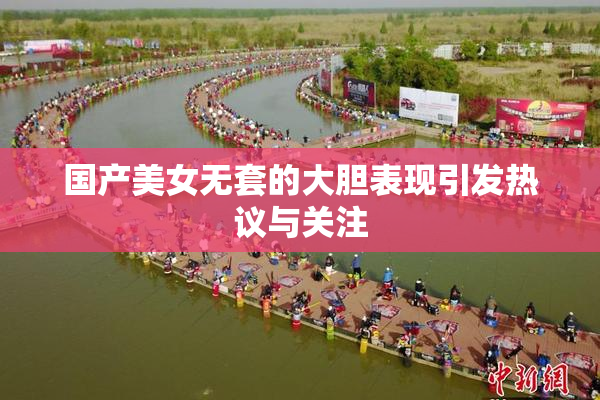 国产美女无套的大胆表现引发热议与关注