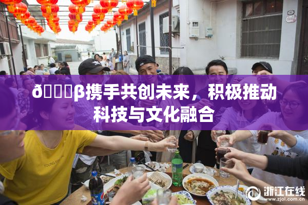 👙β携手共创未来，积极推动科技与文化融合