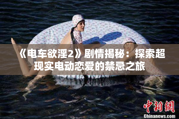 《电车欲淫2》剧情揭秘：探索超现实电动恋爱的禁忌之旅