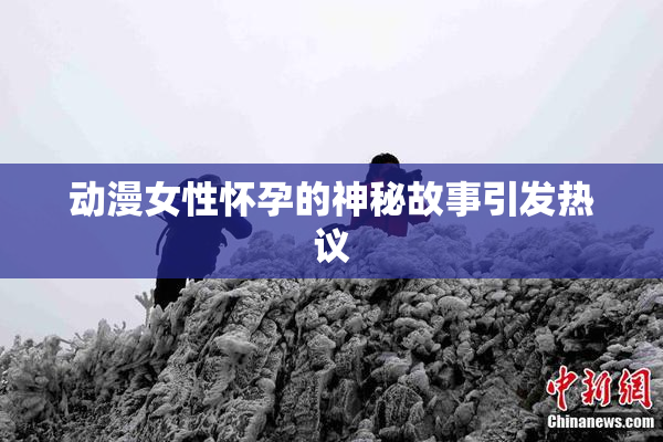动漫女性怀孕的神秘故事引发热议