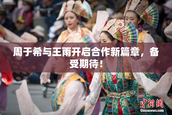 周于希与王雨开启合作新篇章，备受期待！