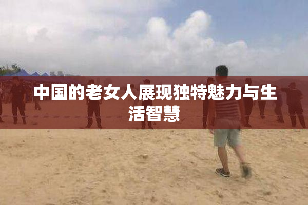 中国的老女人展现独特魅力与生活智慧