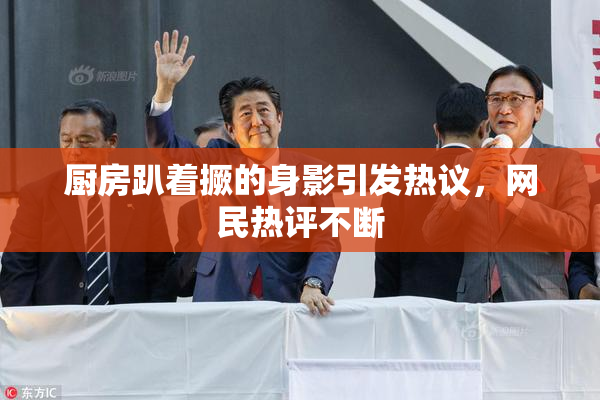 厨房趴着撅的身影引发热议，网民热评不断