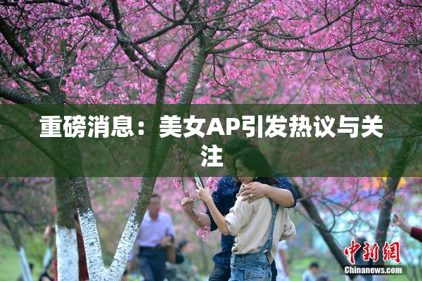 重磅消息：美女AP引发热议与关注