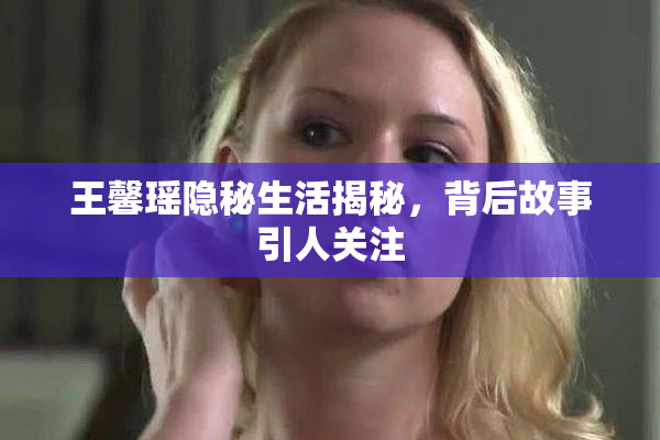 王馨瑶隐秘生活揭秘，背后故事引人关注