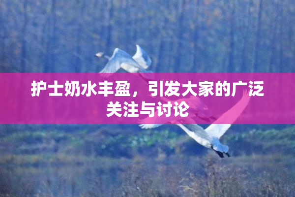 护士奶水丰盈，引发大家的广泛关注与讨论