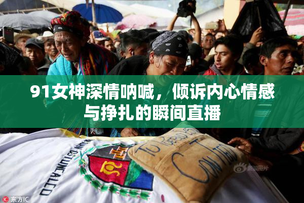 91女神深情呐喊，倾诉内心情感与挣扎的瞬间直播