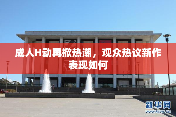 成人H动再掀热潮，观众热议新作表现如何