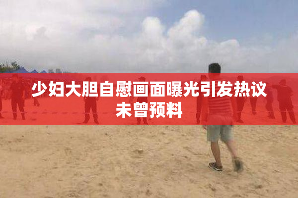 少妇大胆自慰画面曝光引发热议未曾预料