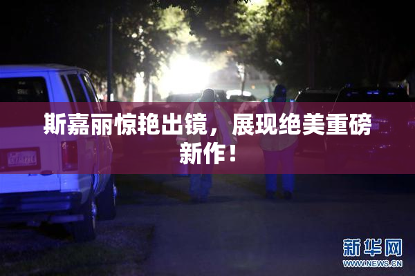 斯嘉丽惊艳出镜，展现绝美重磅新作！