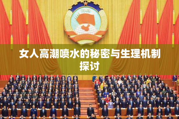 女人高潮喷水的秘密与生理机制探讨