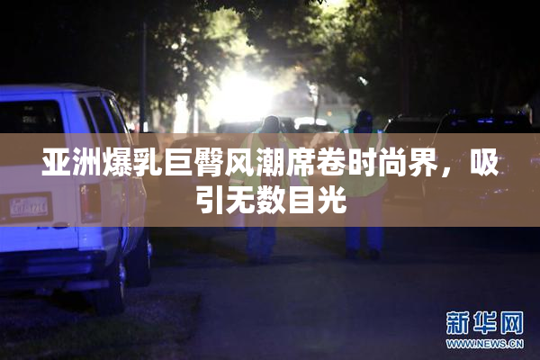 亚洲爆乳巨臀风潮席卷时尚界，吸引无数目光