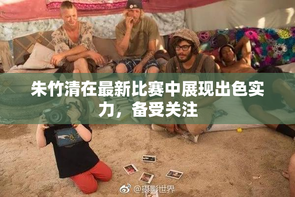 朱竹清在最新比赛中展现出色实力，备受关注