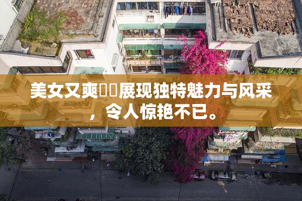 美女又爽❌‌展现独特魅力与风采，令人惊艳不已。