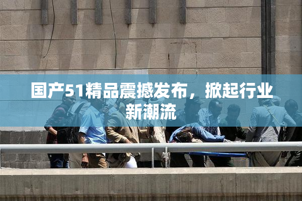 国产51精品震撼发布，掀起行业新潮流
