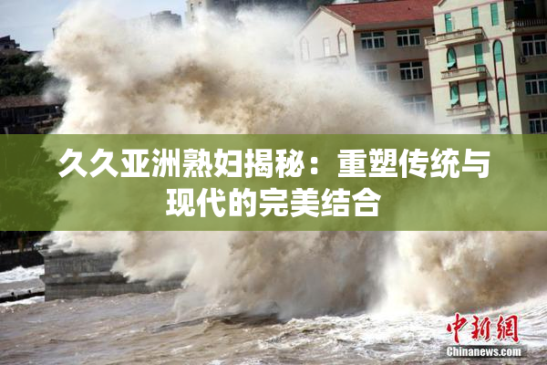 久久亚洲熟妇揭秘：重塑传统与现代的完美结合