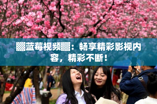 ▓蓝莓视频▓：畅享精彩影视内容，精彩不断！