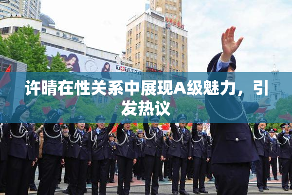 许晴在性关系中展现A级魅力，引发热议