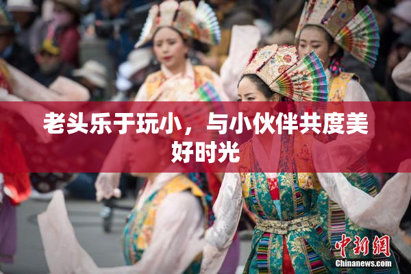 老头乐于玩小，与小伙伴共度美好时光