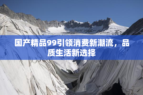 国产精品99引领消费新潮流，品质生活新选择