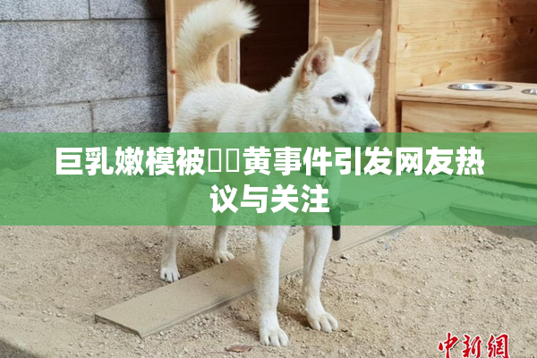 巨乳嫩模被❌‌黄事件引发网友热议与关注
