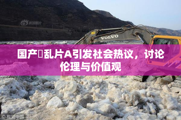 国产婬乱片A引发社会热议，讨论伦理与价值观