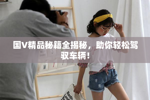 国V精品秘籍全揭秘，助你轻松驾驭车辆！